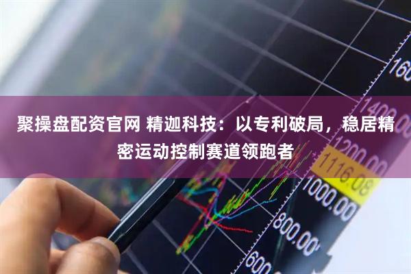 聚操盘配资官网 精迦科技:以专利破局,稳居精密运动控制赛道领跑者