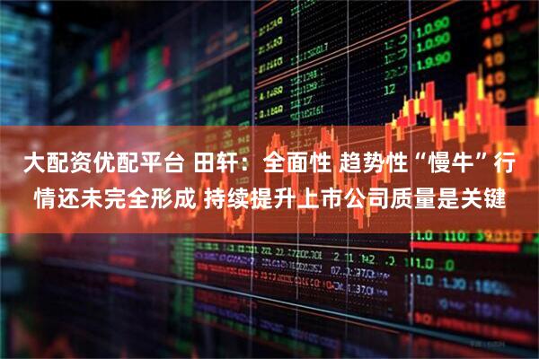 大配资优配平台 田轩:全面性 趋势性“慢牛”行情还未完全形成 持续提升上市公司质量是关键