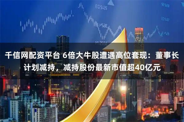 千信网配资平台 6倍大牛股遭遇高位套现:董事长计划减持,减持股份最新市值超40亿元