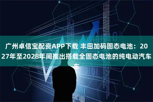广州卓信宝配资APP下载 丰田加码固态电池:2027年至2028年间推出搭载全固态电池的纯电动汽车