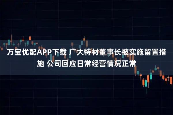 万宝优配APP下载 广大特材董事长被实施留置措施 公司回应日常经营情况正常