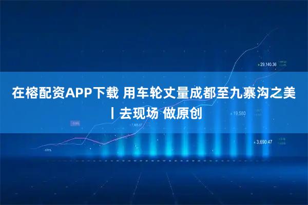 在榕配资APP下载 用车轮丈量成都至九寨沟之美丨去现场 做原创