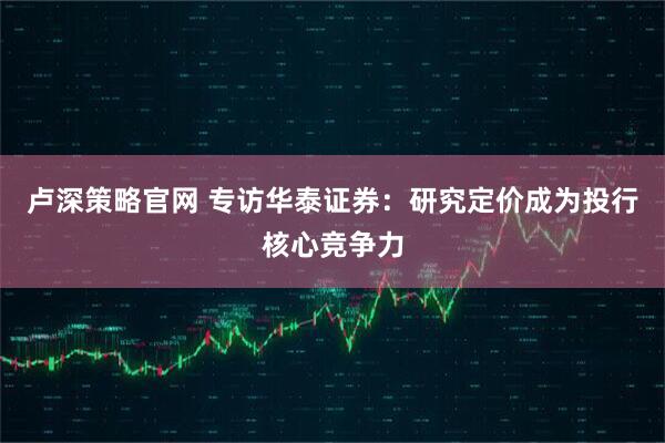 卢深策略官网 专访华泰证券:研究定价成为投行核心竞争力