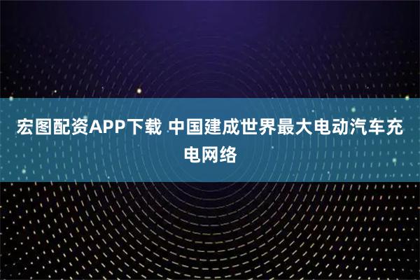 宏图配资APP下载 中国建成世界最大电动汽车充电网络