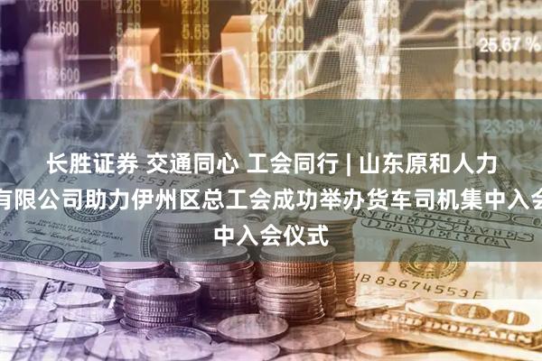 长胜证券 交通同心 工会同行 | 山东原和人力资源有限公司助力伊州区总工会成功举办货车司机集中入会仪式