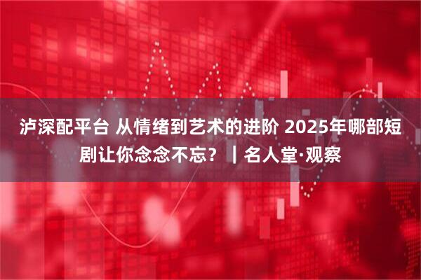 泸深配平台 从情绪到艺术的进阶 2025年哪部短剧让你念念不忘？｜名人堂·观察