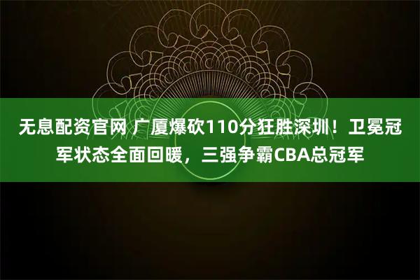 无息配资官网 广厦爆砍110分狂胜深圳！卫冕冠军状态全面回暖，三强争霸CBA总冠军