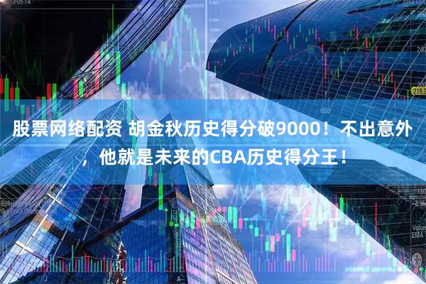股票网络配资 胡金秋历史得分破9000！不出意外，他就是未来的CBA历史得分王！