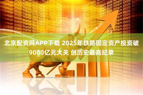 北京配资网APP下载 2025年铁路固定资产投资破9000亿元大关 创历史最高纪录
