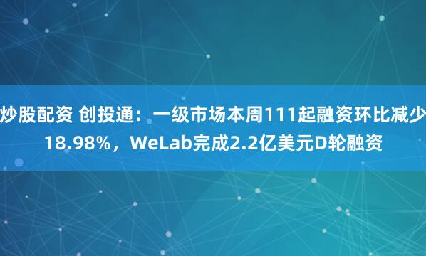 炒股配资 创投通：一级市场本周111起融资环比减少18.98%，WeLab完成2.2亿美元D轮融资