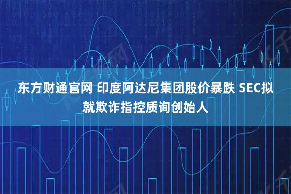 东方财通官网 印度阿达尼集团股价暴跌 SEC拟就欺诈指控质询创始人