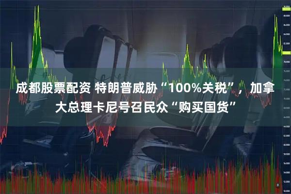 成都股票配资 特朗普威胁“100%关税”，加拿大总理卡尼号召民众“购买国货”