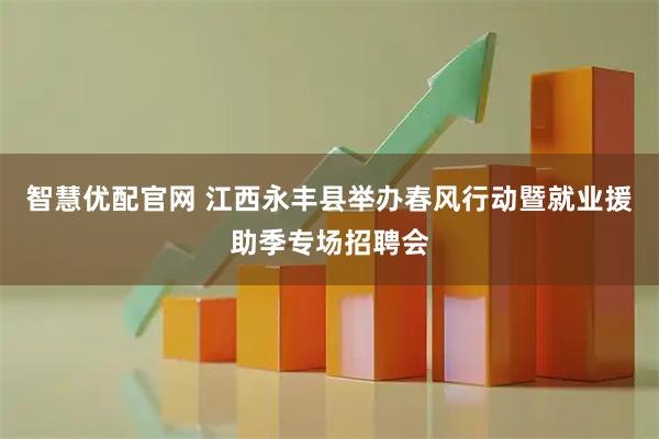 智慧优配官网 江西永丰县举办春风行动暨就业援助季专场招聘会