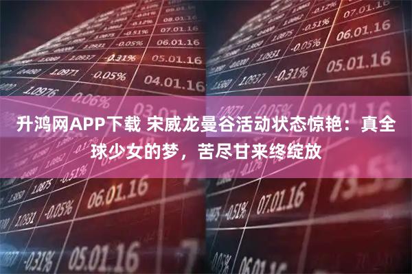 升鸿网APP下载 宋威龙曼谷活动状态惊艳：真全球少女的梦，苦尽甘来终绽放