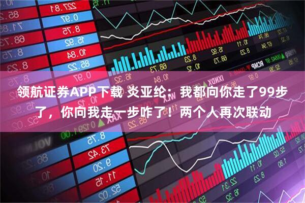 领航证券APP下载 炎亚纶：我都向你走了99步了，你向我走一步咋了！两个人再次联动