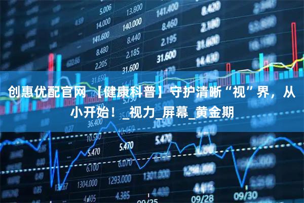 创惠优配官网 【健康科普】守护清晰“视”界，从小开始！_视力_屏幕_黄金期