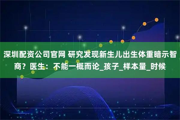 深圳配资公司官网 研究发现新生儿出生体重暗示智商？医生：不能一概而论_孩子_样本量_时候