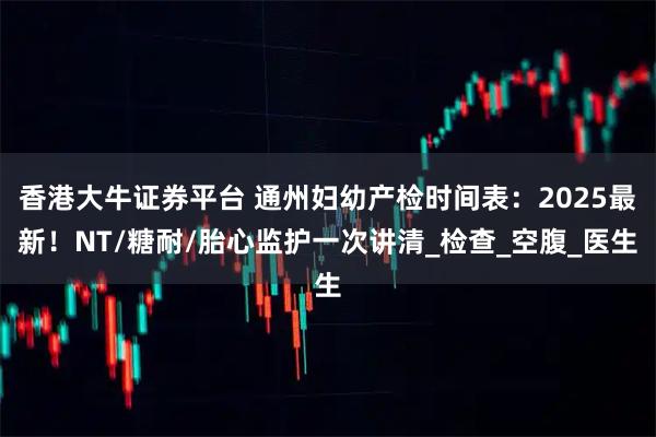 香港大牛证券平台 通州妇幼产检时间表：2025最新！NT/糖耐/胎心监护一次讲清_检查_空腹_医生