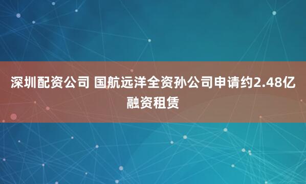 深圳配资公司 国航远洋全资孙公司申请约2.48亿融资租赁