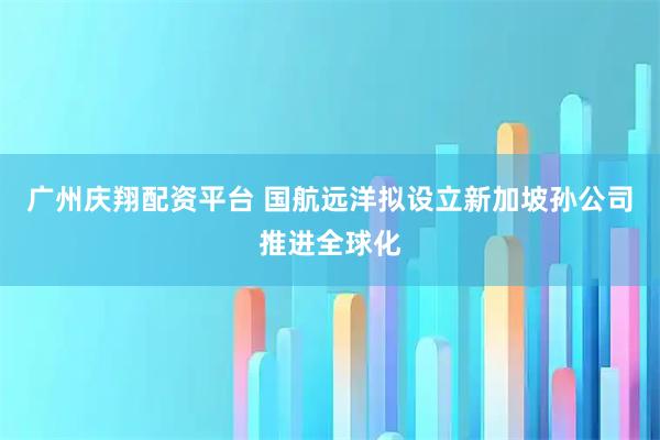 广州庆翔配资平台 国航远洋拟设立新加坡孙公司推进全球化