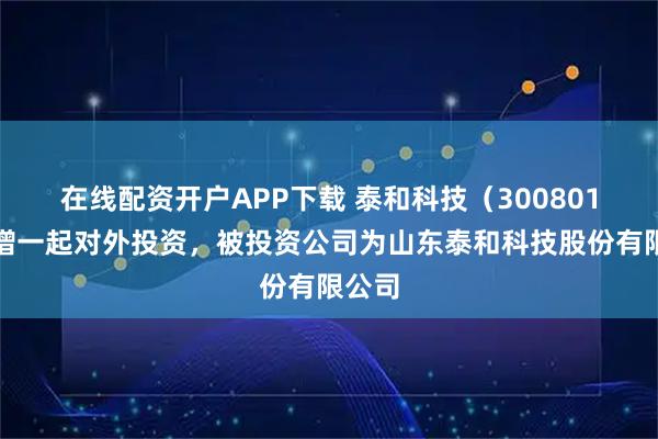 在线配资开户APP下载 泰和科技（300801）新增一起对外投资，被投资公司为山东泰和科技股份有限公司