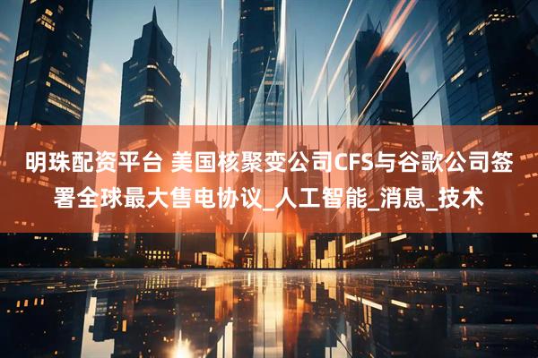 明珠配资平台 美国核聚变公司CFS与谷歌公司签署全球最大售电协议_人工智能_消息_技术