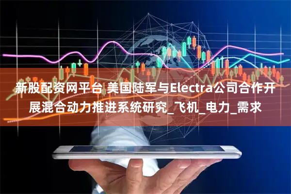 新股配资网平台 美国陆军与Electra公司合作开展混合动力推进系统研究_飞机_电力_需求