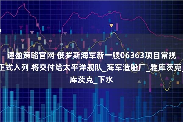 速盈策略官网 俄罗斯海军新一艘06363项目常规潜艇正式入列 将交付给太平洋舰队_海军造船厂_雅库茨克_下水