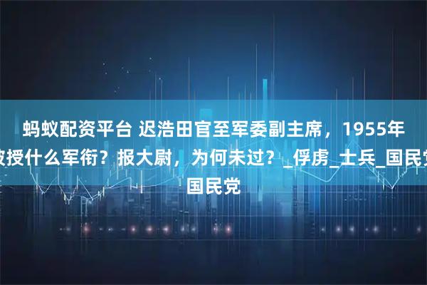 蚂蚁配资平台 迟浩田官至军委副主席，1955年被授什么军衔？报大尉，为何未过？_俘虏_士兵_国民党
