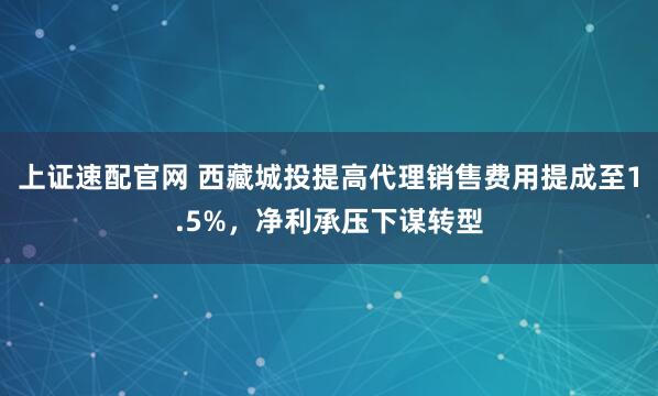上证速配官网 西藏城投提高代理销售费用提成至1.5%，净利承压下谋转型