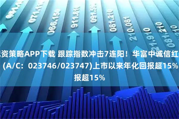 配资策略APP下载 跟踪指数冲击7连阳！华富中诚信红利 (A/C：023746/023747)上市以来年化回报超15%