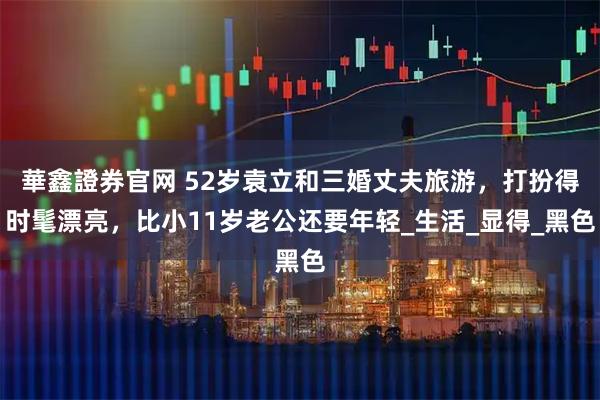 華鑫證券官网 52岁袁立和三婚丈夫旅游，打扮得时髦漂亮，比小11岁老公还要年轻_生活_显得_黑色