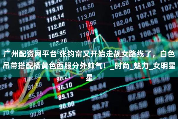 广州配资网平台 张钧甯又开始走靓女路线了，白色吊带搭配橘黄色西服分外帅气！_时尚_魅力_女明星