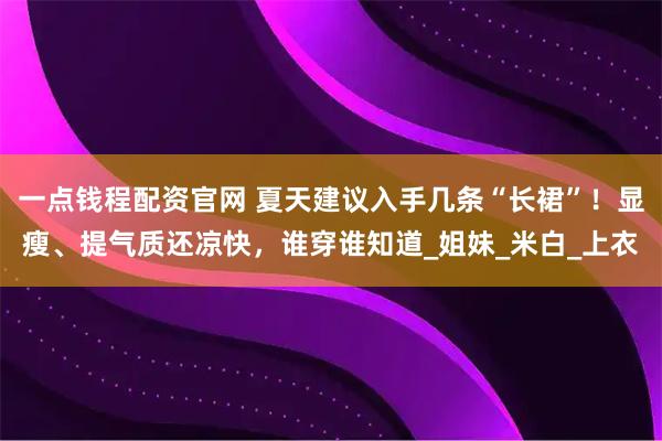 一点钱程配资官网 夏天建议入手几条“长裙”！显瘦、提气质还凉快，谁穿谁知道_姐妹_米白_上衣
