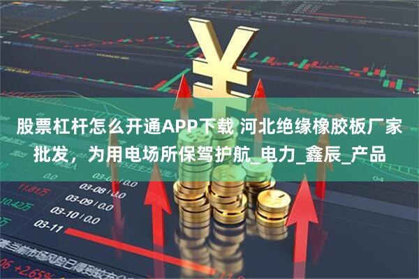 股票杠杆怎么开通APP下载 河北绝缘橡胶板厂家批发，为用电场所保驾护航_电力_鑫辰_产品