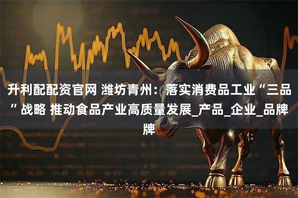 升利配配资官网 潍坊青州：落实消费品工业“三品”战略 推动食品产业高质量发展_产品_企业_品牌