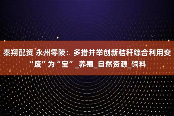 秦翔配资 永州零陵：多措并举创新秸秆综合利用变“废”为“宝”_养殖_自然资源_饲料