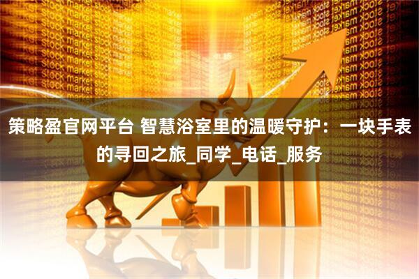 策略盈官网平台 智慧浴室里的温暖守护：一块手表的寻回之旅_同学_电话_服务