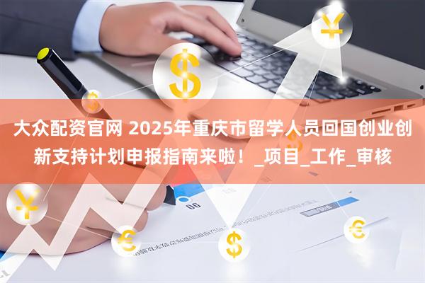 大众配资官网 2025年重庆市留学人员回国创业创新支持计划申报指南来啦！_项目_工作_审核