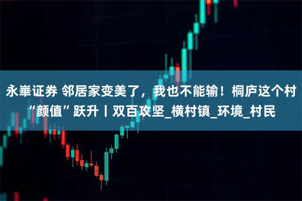 永崋证券 邻居家变美了，我也不能输！桐庐这个村“颜值”跃升丨双百攻坚_横村镇_环境_村民