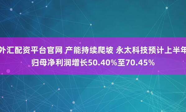 外汇配资平台官网 产能持续爬坡 永太科技预计上半年归母净利润增长50.40%至70.45%