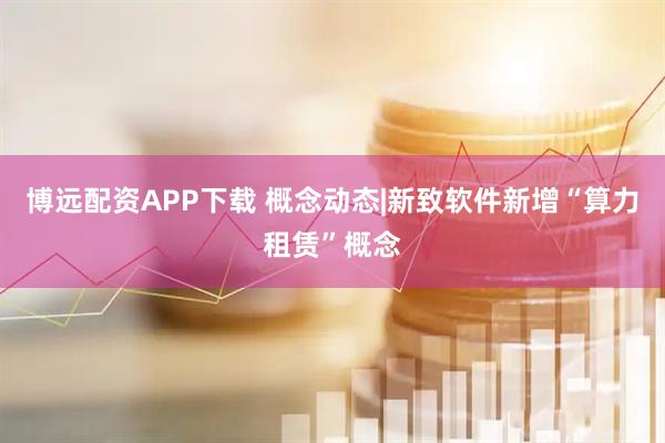 博远配资APP下载 概念动态|新致软件新增“算力租赁”概念