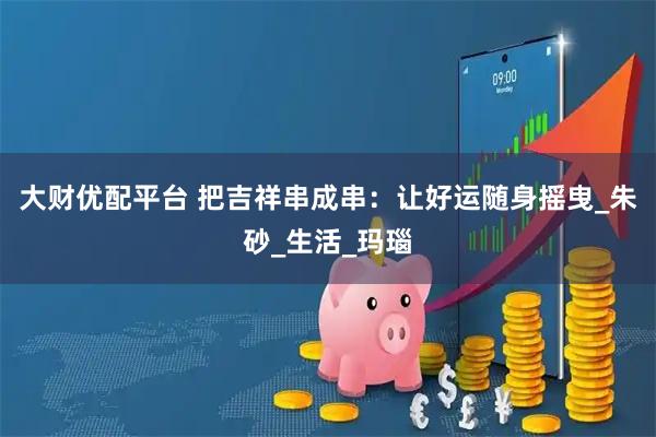 大财优配平台 把吉祥串成串：让好运随身摇曳_朱砂_生活_玛瑙