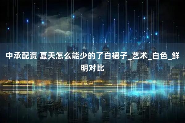 中承配资 夏天怎么能少的了白裙子_艺术_白色_鲜明对比