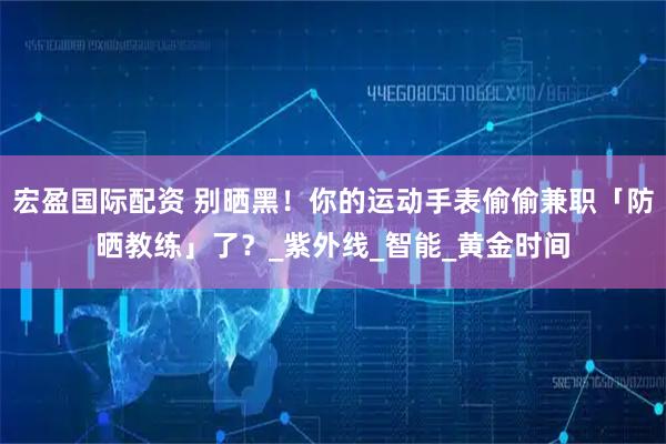 宏盈国际配资 别晒黑！你的运动手表偷偷兼职「防晒教练」了？_紫外线_智能_黄金时间