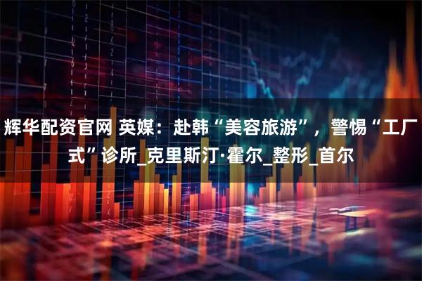 辉华配资官网 英媒：赴韩“美容旅游”，警惕“工厂式”诊所_克里斯汀·霍尔_整形_首尔