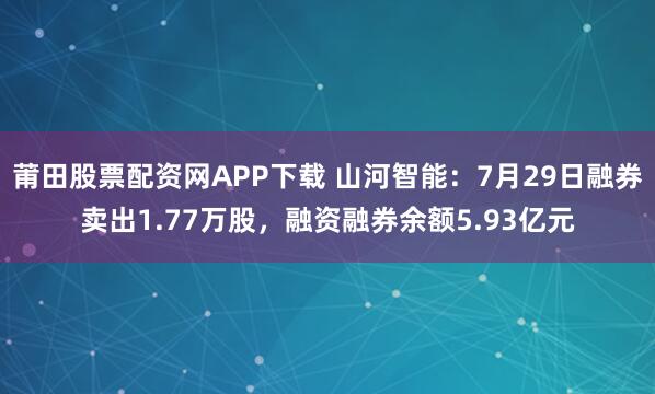 莆田股票配资网APP下载 山河智能：7月29日融券卖出1.77万股，融资融券余额5.93亿元