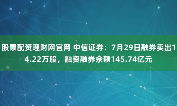 股票配资理财网官网 中信证券：7月29日融券卖出14.22万股，融资融券余额145.74亿元