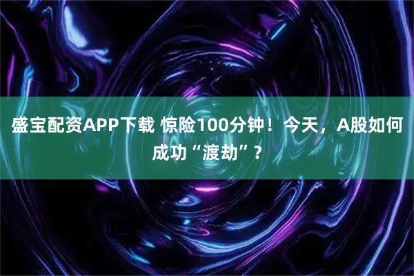 盛宝配资APP下载 惊险100分钟！今天，A股如何成功“渡劫”？