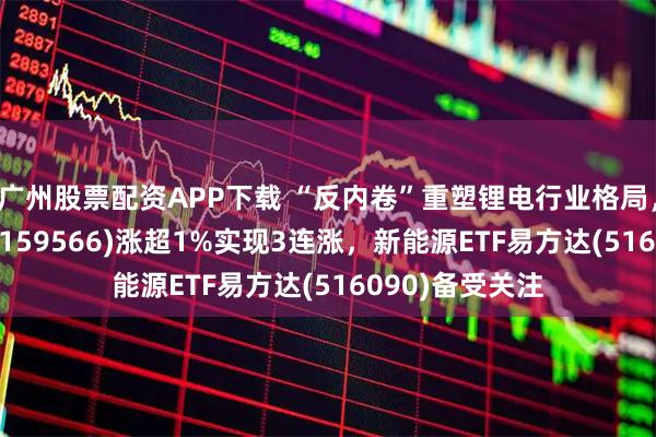 广州股票配资APP下载 “反内卷”重塑锂电行业格局，储能电池ETF(159566)涨超1%实现3连涨，新能源ETF易方达(516090)备受关注
